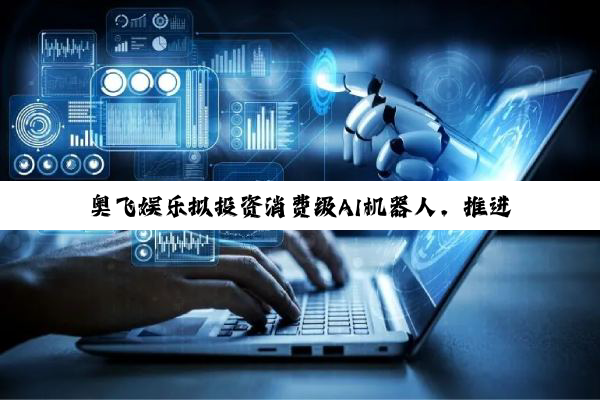 奥飞娱乐拟投资消费级AI机器人，推进“IP+AI”产业化落地