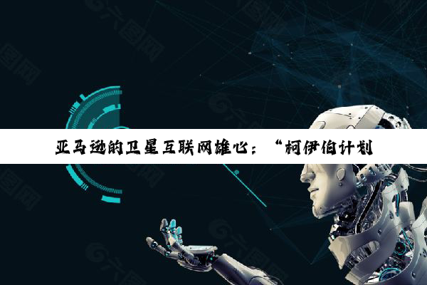 亚马逊的卫星互联网雄心：“柯伊伯计划”潜力何以实现